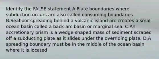 Identify the FALSE statement A.Plate boundaries where subduction occurs are also called consuming boundaries B.Seafloor spreading behind a volcanic island arc creates a small ocean basin called a back-arc basin or marginal sea. C.An accretionary prism is a wedge-shaped mass of sediment scraped off a subducting plate as it slides under the overriding plate. D.A spreading boundary must be in the middle of the ocean basin where it is located