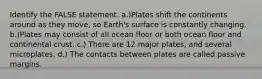 Identify the FALSE statement. a.)Plates shift the continents around as they move, so Earth's surface is constantly changing. b.)Plates may consist of all ocean floor or both ocean floor and continental crust. c.) There are 12 major plates, and several microplates. d.) The contacts between plates are called passive margins.