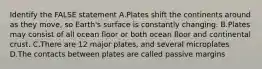 Identify the FALSE statement A.Plates shift the continents around as they move, so Earth's surface is constantly changing. B.Plates may consist of all ocean floor or both ocean floor and continental crust. C.There are 12 major plates, and several microplates D.The contacts between plates are called passive margins