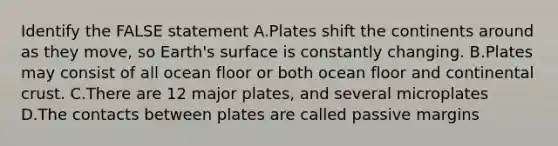 Identify the FALSE statement A.Plates shift the continents around as they move, so Earth's surface is constantly changing. B.Plates may consist of all ocean floor or both ocean floor and continental crust. C.There are 12 major plates, and several microplates D.The contacts between plates are called passive margins