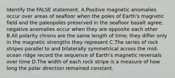 Identify the FALSE statement. A.Positive magnetic anomalies occur over areas of seafloor when the poles of Earth's magnetic field and the paleopoles preserved in the seafloor basalt agree; negative anomalies occur when they are opposite each other B.All polarity chrons are the same length of time; they differ only in the magnetic strengths they represent C.The series of rock stripes parallel to and bilaterally symmetrical across the mid-ocean ridge record the sequence of Earth's magnetic reversals over time D.The width of each rock stripe is a measure of how long the polar direction remained constant.