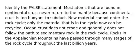 Identify the FALSE statement. Most atoms that are found in continental crust never return to the mantle because continental crust is too buoyant to subduct. New material cannot enter the rock cycle; only the material that is in the cycle now can be recycled. Ocean crust does not erode and generally does not follow the path to sedimentary rock in the rock cycle. Rocks in the Appalachian Mountains have passed through many stages of the rock cycle throughout the last billion years.