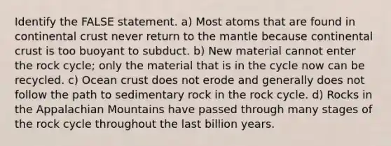 Identify the FALSE statement. a) Most atoms that are found in continental crust never return to the mantle because continental crust is too buoyant to subduct. b) New material cannot enter the rock cycle; only the material that is in the cycle now can be recycled. c) Ocean crust does not erode and generally does not follow the path to sedimentary rock in the rock cycle. d) Rocks in the Appalachian Mountains have passed through many stages of the rock cycle throughout the last billion years.