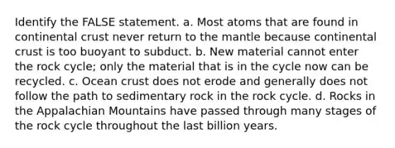 Identify the FALSE statement. a. Most atoms that are found in continental crust never return to <a href='https://www.questionai.com/knowledge/kHR4HOnNY8-the-mantle' class='anchor-knowledge'>the mantle</a> because continental crust is too buoyant to subduct. b. New material cannot enter <a href='https://www.questionai.com/knowledge/kk3gh7AQwj-the-rock-cycle' class='anchor-knowledge'>the rock cycle</a>; only the material that is in the cycle now can be recycled. c. Ocean crust does not erode and generally does not follow the path to sedimentary rock in the rock cycle. d. Rocks in the Appalachian Mountains have passed through many stages of the rock cycle throughout the last billion years.