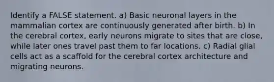 Identify a FALSE statement. a) Basic neuronal layers in the mammalian cortex are continuously generated after birth. b) In the cerebral cortex, early neurons migrate to sites that are close, while later ones travel past them to far locations. c) Radial glial cells act as a scaffold for the cerebral cortex architecture and migrating neurons.