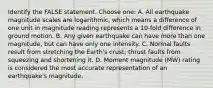 Identify the FALSE statement. Choose one: A. All earthquake magnitude scales are logarithmic, which means a difference of one unit in magnitude reading represents a 10-fold difference in ground motion. B. Any given earthquake can have more than one magnitude, but can have only one intensity. C. Normal faults result from stretching the Earth's crust; thrust faults from squeezing and shortening it. D. Moment magnitude (MW) rating is considered the most accurate representation of an earthquake's magnitude.