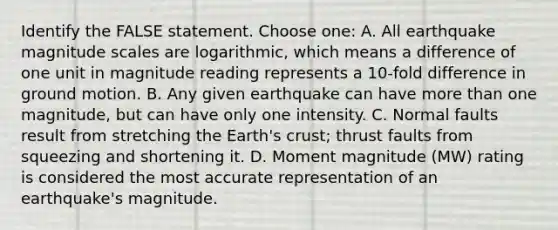 Identify the FALSE statement. Choose one: A. All earthquake magnitude scales are logarithmic, which means a difference of one unit in magnitude reading represents a 10-fold difference in ground motion. B. Any given earthquake can have more than one magnitude, but can have only one intensity. C. Normal faults result from stretching the Earth's crust; thrust faults from squeezing and shortening it. D. Moment magnitude (MW) rating is considered the most accurate representation of an earthquake's magnitude.