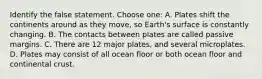 Identify the false statement. Choose one: A. Plates shift the continents around as they move, so Earth's surface is constantly changing. B. The contacts between plates are called passive margins. C. There are 12 major plates, and several microplates. D. Plates may consist of all ocean floor or both ocean floor and continental crust.