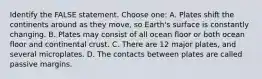 Identify the FALSE statement. Choose one: A. Plates shift the continents around as they move, so Earth's surface is constantly changing. B. Plates may consist of all ocean floor or both ocean floor and continental crust. C. There are 12 major plates, and several microplates. D. The contacts between plates are called passive margins.