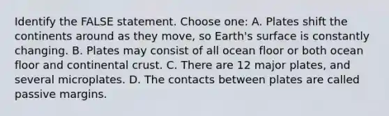 Identify the FALSE statement. Choose one: A. Plates shift the continents around as they move, so Earth's surface is constantly changing. B. Plates may consist of all ocean floor or both ocean floor and continental crust. C. There are 12 major plates, and several microplates. D. The contacts between plates are called passive margins.