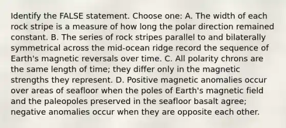 Identify the FALSE statement. Choose one: A. The width of each rock stripe is a measure of how long the polar direction remained constant. B. The series of rock stripes parallel to and bilaterally symmetrical across the mid-ocean ridge record the sequence of Earth's magnetic reversals over time. C. All polarity chrons are the same length of time; they differ only in the magnetic strengths they represent. D. Positive magnetic anomalies occur over areas of seafloor when the poles of Earth's magnetic field and the paleopoles preserved in the seafloor basalt agree; negative anomalies occur when they are opposite each other.