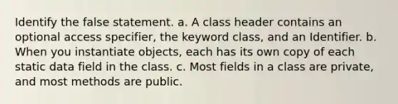 Identify the false statement. a. A class header contains an optional access specifier, the keyword class, and an Identifier. b. When you instantiate objects, each has its own copy of each static data field in the class. c. Most fields in a class are private, and most methods are public.