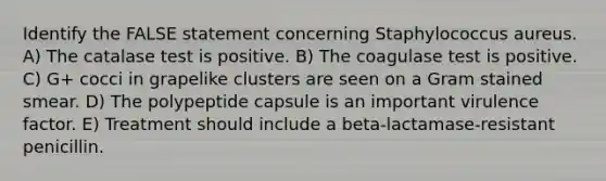 Identify the FALSE statement concerning Staphylococcus aureus. A) The catalase test is positive. B) The coagulase test is positive. C) G+ cocci in grapelike clusters are seen on a Gram stained smear. D) The polypeptide capsule is an important virulence factor. E) Treatment should include a beta-lactamase-resistant penicillin.