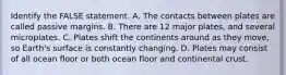 Identify the FALSE statement. A. The contacts between plates are called passive margins. B. There are 12 major plates, and several microplates. C. Plates shift the continents around as they move, so Earth's surface is constantly changing. D. Plates may consist of all ocean floor or both ocean floor and continental crust.