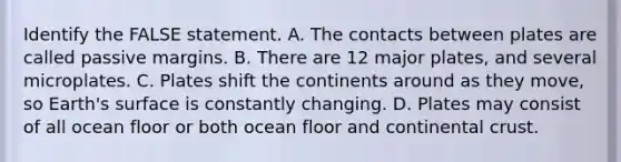 Identify the FALSE statement. A. The contacts between plates are called passive margins. B. There are 12 major plates, and several microplates. C. Plates shift the continents around as they move, so Earth's surface is constantly changing. D. Plates may consist of all ocean floor or both ocean floor and continental crust.