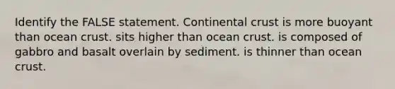 Identify the FALSE statement. Continental crust is more buoyant than ocean crust. sits higher than ocean crust. is composed of gabbro and basalt overlain by sediment. is thinner than ocean crust.