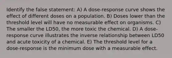 Identify the false statement: A) A dose-response curve shows the effect of different doses on a population. B) Doses lower than the threshold level will have no measurable effect on organisms. C) The smaller the LD50, the more toxic the chemical. D) A dose-response curve illustrates the inverse relationship between LD50 and acute toxicity of a chemical. E) The threshold level for a dose-response is the minimum dose with a measurable effect.