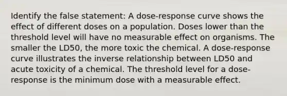 Identify the false statement: A dose-response curve shows the effect of different doses on a population. Doses lower than the threshold level will have no measurable effect on organisms. The smaller the LD50, the more toxic the chemical. A dose-response curve illustrates the inverse relationship between LD50 and acute toxicity of a chemical. The threshold level for a dose-response is the minimum dose with a measurable effect.