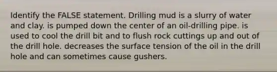 Identify the FALSE statement. Drilling mud is a slurry of water and clay. is pumped down the center of an oil-drilling pipe. is used to cool the drill bit and to flush rock cuttings up and out of the drill hole. decreases the surface tension of the oil in the drill hole and can sometimes cause gushers.