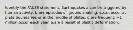 Identify the FALSE statement. Earthquakes a.can be triggered by human activity. b.are episodes of ground shaking. c.can occur at plate boundaries or in the middle of plates. d.are frequent; ~1 million occur each year. e.are a result of plastic deformation.