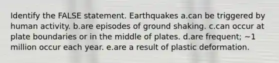 Identify the FALSE statement. Earthquakes a.can be triggered by human activity. b.are episodes of ground shaking. c.can occur at plate boundaries or in the middle of plates. d.are frequent; ~1 million occur each year. e.are a result of plastic deformation.