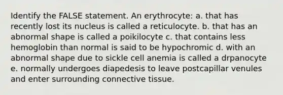 Identify the FALSE statement. An erythrocyte: a. that has recently lost its nucleus is called a reticulocyte. b. that has an abnormal shape is called a poikilocyte c. that contains less hemoglobin than normal is said to be hypochromic d. with an abnormal shape due to sickle cell anemia is called a drpanocyte e. normally undergoes diapedesis to leave postcapillar venules and enter surrounding connective tissue.