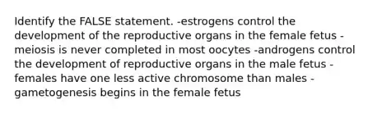 Identify the FALSE statement. -estrogens control the development of the reproductive organs in the female fetus -meiosis is never completed in most oocytes -androgens control the development of reproductive organs in the male fetus -females have one less active chromosome than males -gametogenesis begins in the female fetus