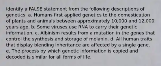 Identify a FALSE statement from the following descriptions of genetics. a. Humans first applied genetics to the domestication of plants and animals between approximately 10,000 and 12,000 years ago. b. Some viruses use RNA to carry their genetic information. c. Albinism results from a mutation in the genes that control the synthesis and storage of melanin. d. All human traits that display blending inheritance are affected by a single gene. e. The process by which genetic information is copied and decoded is similar for all forms of life.