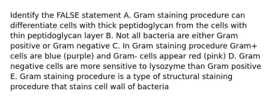 Identify the FALSE statement A. Gram staining procedure can differentiate cells with thick peptidoglycan from the cells with thin peptidoglycan layer B. Not all bacteria are either Gram positive or Gram negative C. In Gram staining procedure Gram+ cells are blue (purple) and Gram- cells appear red (pink) D. Gram negative cells are more sensitive to lysozyme than Gram positive E. Gram staining procedure is a type of structural staining procedure that stains cell wall of bacteria