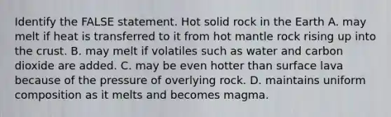 Identify the FALSE statement. Hot solid rock in the Earth A. may melt if heat is transferred to it from hot mantle rock rising up into the crust. B. may melt if volatiles such as water and carbon dioxide are added. C. may be even hotter than surface lava because of the pressure of overlying rock. D. maintains uniform composition as it melts and becomes magma.