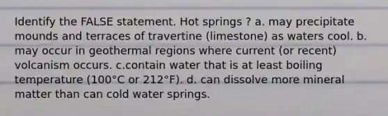 Identify the FALSE statement. Hot springs ? a. may precipitate mounds and terraces of travertine (limestone) as waters cool. b. may occur in geothermal regions where current (or recent) volcanism occurs. c.contain water that is at least boiling temperature (100°C or 212°F). d. can dissolve more mineral matter than can cold water springs.