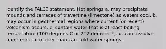 Identify the FALSE statement. Hot springs a. may precipitate mounds and terraces of travertine (limestone) as waters cool. b. may occur in geothermal regions where current (or recent) volcanism occurs. c. contain water that is at least boiling temperature (100 degrees C or 212 degrees F). d. can dissolve more mineral matter than can cold water springs.