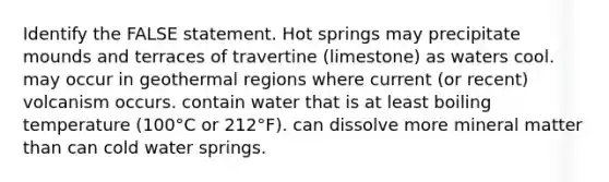 Identify the FALSE statement. Hot springs may precipitate mounds and terraces of travertine (limestone) as waters cool. may occur in geothermal regions where current (or recent) volcanism occurs. contain water that is at least boiling temperature (100°C or 212°F). can dissolve more mineral matter than can cold water springs.