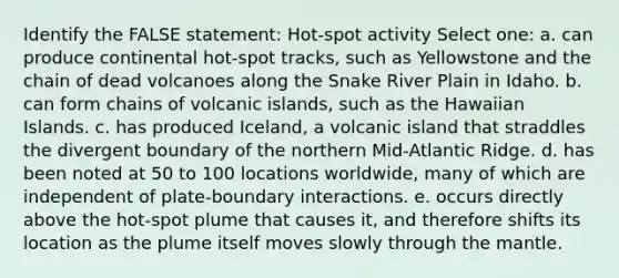 Identify the FALSE statement: Hot-spot activity Select one: a. can produce continental hot-spot tracks, such as Yellowstone and the chain of dead volcanoes along the Snake River Plain in Idaho. b. can form chains of volcanic islands, such as the Hawaiian Islands. c. has produced Iceland, a volcanic island that straddles the divergent boundary of the northern Mid-Atlantic Ridge. d. has been noted at 50 to 100 locations worldwide, many of which are independent of plate-boundary interactions. e. occurs directly above the hot-spot plume that causes it, and therefore shifts its location as the plume itself moves slowly through <a href='https://www.questionai.com/knowledge/kHR4HOnNY8-the-mantle' class='anchor-knowledge'>the mantle</a>.