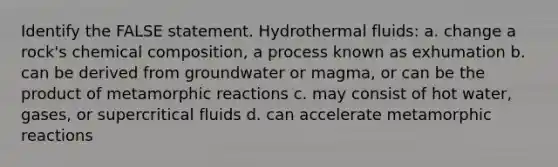 Identify the FALSE statement. Hydrothermal fluids: a. change a rock's chemical composition, a process known as exhumation b. can be derived from groundwater or magma, or can be the product of metamorphic reactions c. may consist of hot water, gases, or supercritical fluids d. can accelerate metamorphic reactions