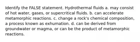 Identify the FALSE statement. Hydrothermal fluids a. may consist of hot water, gases, or supercritical fluids. b. can accelerate metamorphic reactions. c. change a rock's <a href='https://www.questionai.com/knowledge/kyw8ckUHTv-chemical-composition' class='anchor-knowledge'>chemical composition</a>, a process known as exhumation. d. can be derived from groundwater or magma, or can be the product of metamorphic reactions.