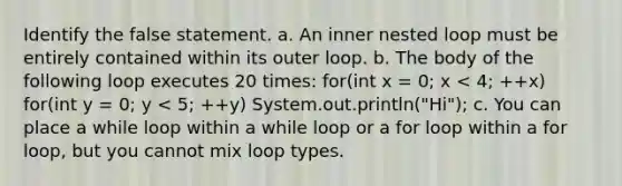 Identify the false statement. a. An inner nested loop must be entirely contained within its outer loop. b. The body of the following loop executes 20 times: for(int x = 0; x < 4; ++x) for(int y = 0; y < 5; ++y) System.out.println("Hi"); c. You can place a while loop within a while loop or a for loop within a for loop, but you cannot mix loop types.