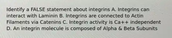 Identify a FALSE statement about integrins A. Integrins can interact with Laminin B. Integrins are connected to Actin Filaments via Catenins C. Integrin activity is Ca++ independent D. An integrin molecule is composed of Alpha & Beta Subunits