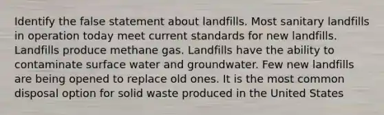 Identify the false statement about landfills. Most sanitary landfills in operation today meet current standards for new landfills. Landfills produce methane gas. Landfills have the ability to contaminate surface water and groundwater. Few new landfills are being opened to replace old ones. It is the most common disposal option for solid waste produced in the United States