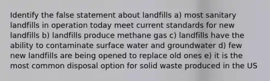 Identify the false statement about landfills a) most sanitary landfills in operation today meet current standards for new landfills b) landfills produce methane gas c) landfills have the ability to contaminate surface water and groundwater d) few new landfills are being opened to replace old ones e) it is the most common disposal option for solid waste produced in the US