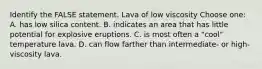 Identify the FALSE statement. Lava of low viscosity Choose one: A. has low silica content. B. indicates an area that has little potential for explosive eruptions. C. is most often a "cool" temperature lava. D. can flow farther than intermediate- or high-viscosity lava.