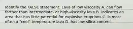 Identify the FALSE statement. Lava of low viscosity A. can flow farther than intermediate- or high-viscosity lava B. indicates an area that has little potential for explosive eruptions C. is most often a "cool" temperature lava D. has low silica content