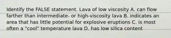 Identify the FALSE statement. Lava of low viscosity A. can flow farther than intermediate- or high-viscosity lava B. indicates an area that has little potential for explosive eruptions C. is most often a "cool" temperature lava D. has low silica content