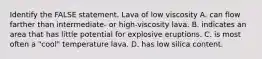 Identify the FALSE statement. Lava of low viscosity A. can flow farther than intermediate- or high-viscosity lava. B. indicates an area that has little potential for explosive eruptions. C. is most often a "cool" temperature lava. D. has low silica content.