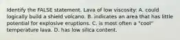 Identify the FALSE statement. Lava of low viscosity: A. could logically build a shield volcano. B. indicates an area that has little potential for explosive eruptions. C. is most often a "cool" temperature lava. D. has low silica content.