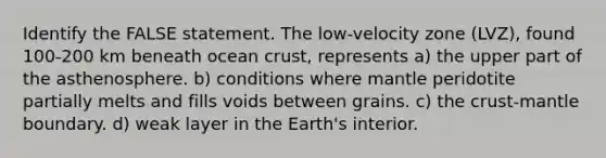 Identify the FALSE statement. The low-velocity zone (LVZ), found 100-200 km beneath ocean crust, represents a) the upper part of the asthenosphere. b) conditions where mantle peridotite partially melts and fills voids between grains. c) <a href='https://www.questionai.com/knowledge/karSwUsNbl-the-crust' class='anchor-knowledge'>the crust</a>-mantle boundary. d) weak layer in the Earth's interior.