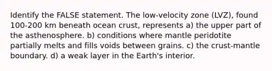 Identify the FALSE statement. The low-velocity zone (LVZ), found 100-200 km beneath ocean crust, represents a) the upper part of the asthenosphere. b) conditions where mantle peridotite partially melts and fills voids between grains. c) the crust-mantle boundary. d) a weak layer in the Earth's interior.