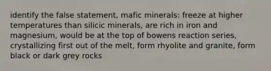 identify the false statement, mafic minerals: freeze at higher temperatures than silicic minerals, are rich in iron and magnesium, would be at the top of bowens reaction series, crystallizing first out of the melt, form rhyolite and granite, form black or dark grey rocks