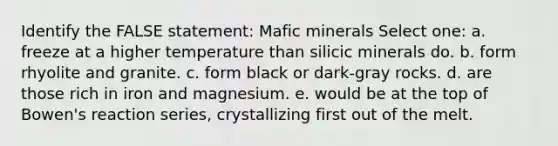 Identify the FALSE statement: Mafic minerals Select one: a. freeze at a higher temperature than silicic minerals do. b. form rhyolite and granite. c. form black or dark-gray rocks. d. are those rich in iron and magnesium. e. would be at the top of Bowen's reaction series, crystallizing first out of the melt.