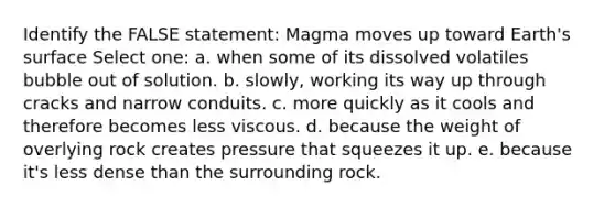 Identify the FALSE statement: Magma moves up toward Earth's surface Select one: a. when some of its dissolved volatiles bubble out of solution. b. slowly, working its way up through cracks and narrow conduits. c. more quickly as it cools and therefore becomes less viscous. d. because the weight of overlying rock creates pressure that squeezes it up. e. because it's less dense than the surrounding rock.